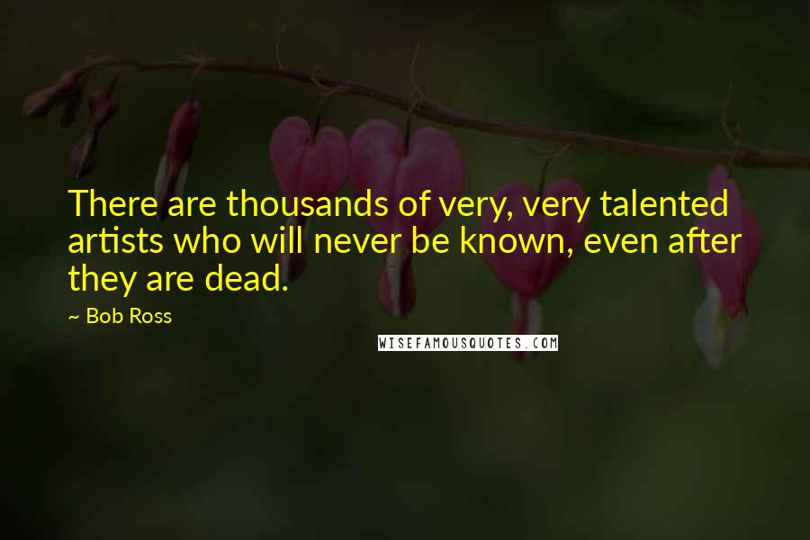 Bob Ross Quotes: There are thousands of very, very talented artists who will never be known, even after they are dead.