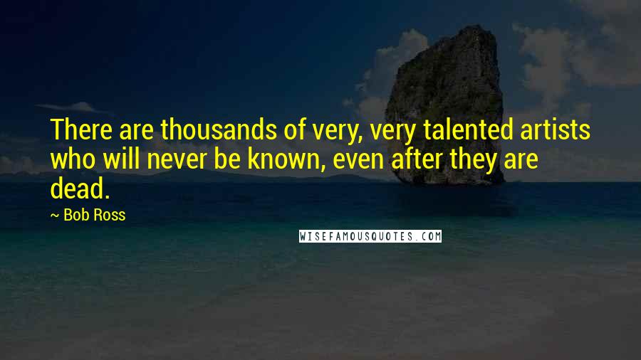 Bob Ross Quotes: There are thousands of very, very talented artists who will never be known, even after they are dead.