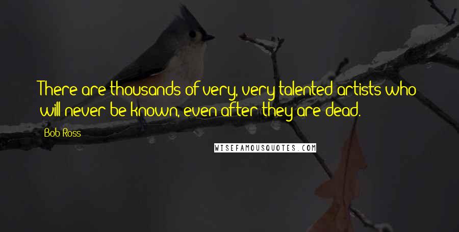 Bob Ross Quotes: There are thousands of very, very talented artists who will never be known, even after they are dead.