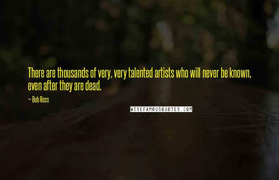 Bob Ross Quotes: There are thousands of very, very talented artists who will never be known, even after they are dead.