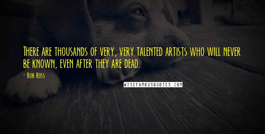 Bob Ross Quotes: There are thousands of very, very talented artists who will never be known, even after they are dead.