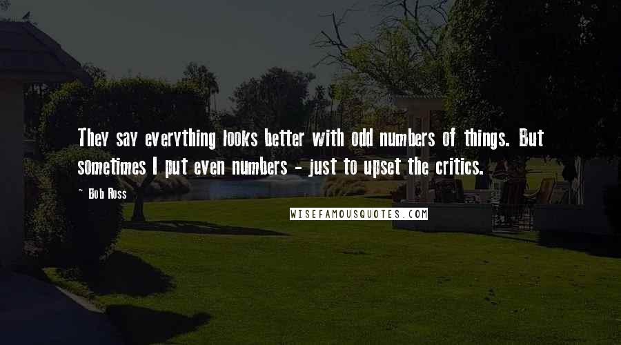Bob Ross Quotes: They say everything looks better with odd numbers of things. But sometimes I put even numbers - just to upset the critics.