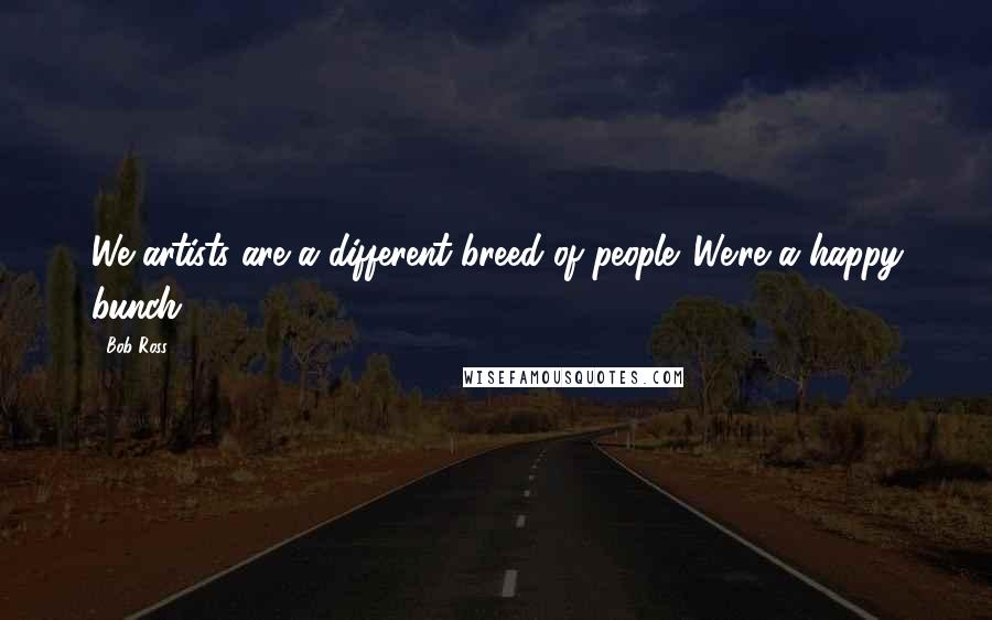 Bob Ross Quotes: We artists are a different breed of people. We're a happy bunch.