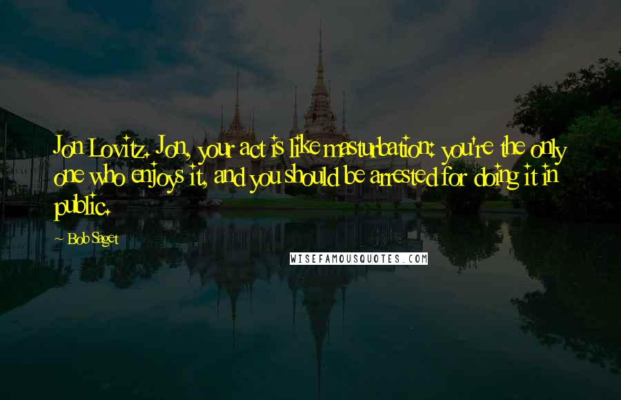Bob Saget Quotes: Jon Lovitz. Jon, your act is like masturbation: you're the only one who enjoys it, and you should be arrested for doing it in public.
