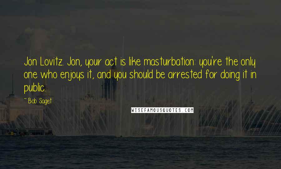 Bob Saget Quotes: Jon Lovitz. Jon, your act is like masturbation: you're the only one who enjoys it, and you should be arrested for doing it in public.