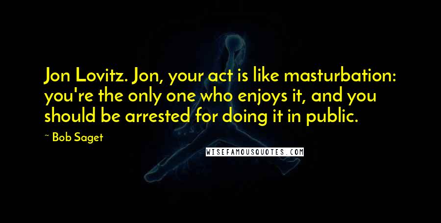 Bob Saget Quotes: Jon Lovitz. Jon, your act is like masturbation: you're the only one who enjoys it, and you should be arrested for doing it in public.