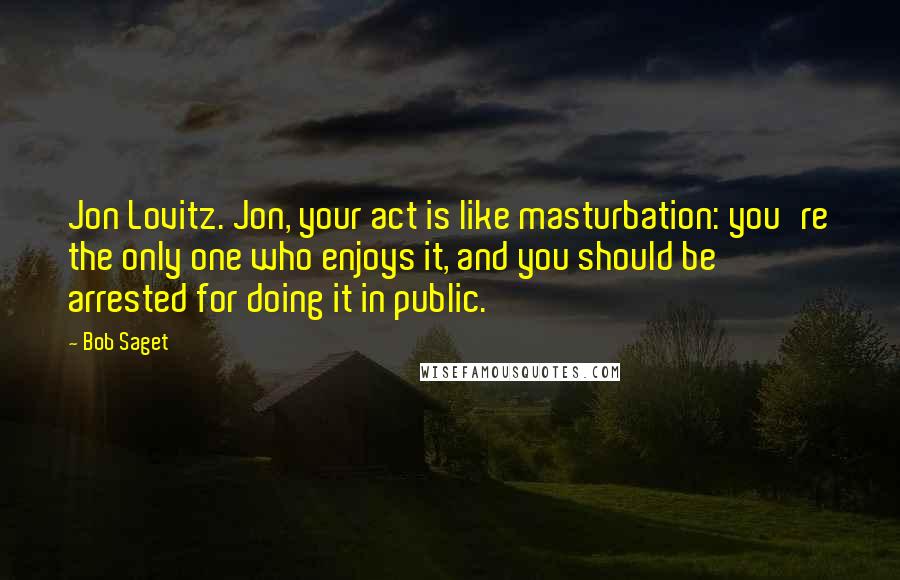 Bob Saget Quotes: Jon Lovitz. Jon, your act is like masturbation: you're the only one who enjoys it, and you should be arrested for doing it in public.