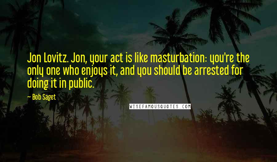 Bob Saget Quotes: Jon Lovitz. Jon, your act is like masturbation: you're the only one who enjoys it, and you should be arrested for doing it in public.