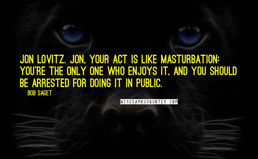 Bob Saget Quotes: Jon Lovitz. Jon, your act is like masturbation: you're the only one who enjoys it, and you should be arrested for doing it in public.