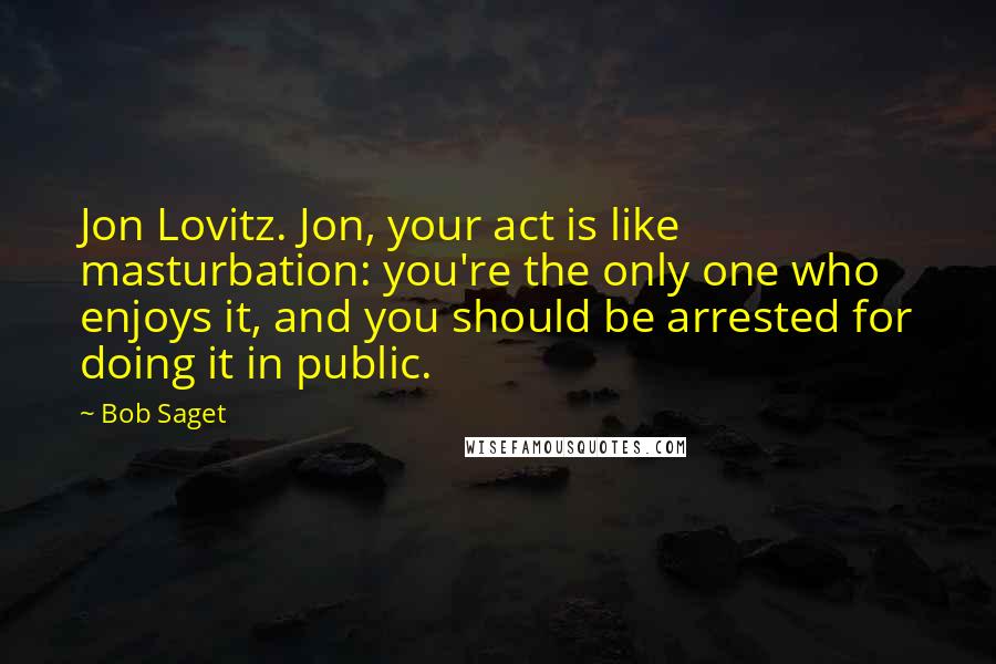 Bob Saget Quotes: Jon Lovitz. Jon, your act is like masturbation: you're the only one who enjoys it, and you should be arrested for doing it in public.