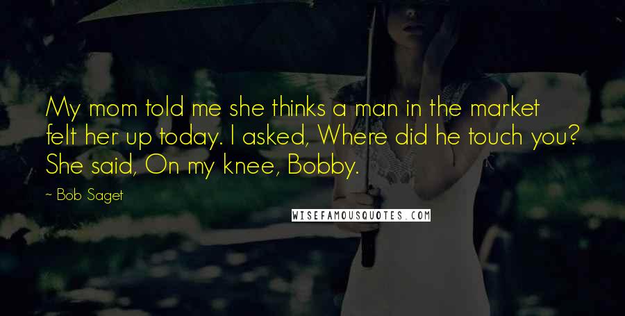 Bob Saget Quotes: My mom told me she thinks a man in the market felt her up today. I asked, Where did he touch you? She said, On my knee, Bobby.