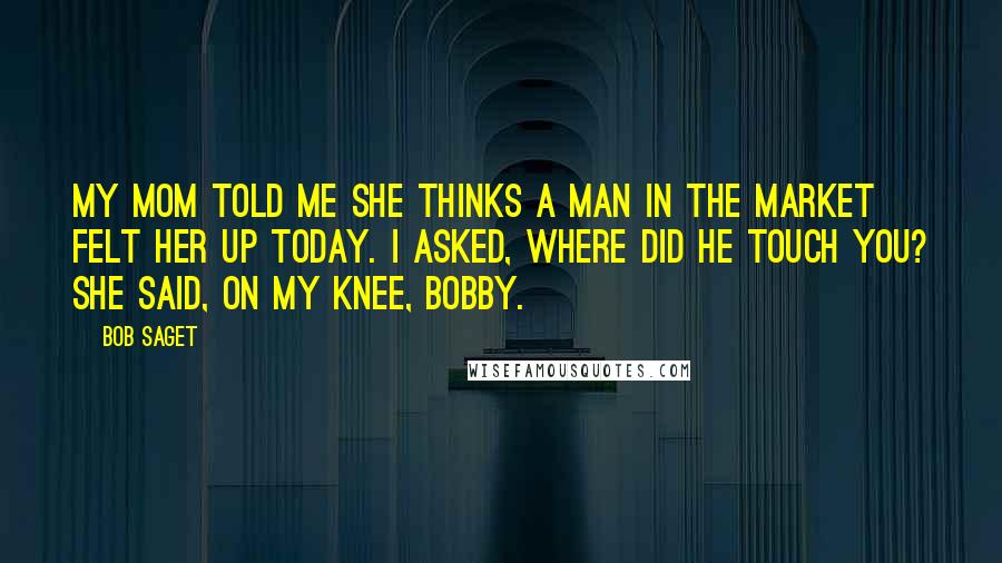 Bob Saget Quotes: My mom told me she thinks a man in the market felt her up today. I asked, Where did he touch you? She said, On my knee, Bobby.