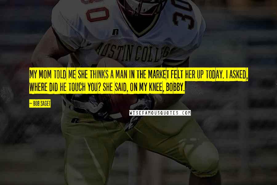 Bob Saget Quotes: My mom told me she thinks a man in the market felt her up today. I asked, Where did he touch you? She said, On my knee, Bobby.