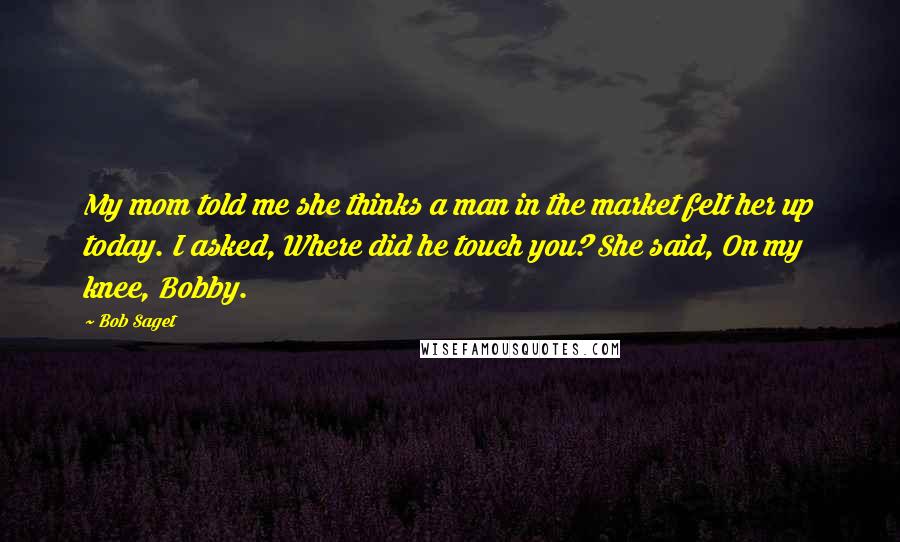 Bob Saget Quotes: My mom told me she thinks a man in the market felt her up today. I asked, Where did he touch you? She said, On my knee, Bobby.