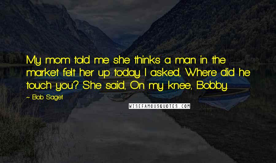 Bob Saget Quotes: My mom told me she thinks a man in the market felt her up today. I asked, Where did he touch you? She said, On my knee, Bobby.