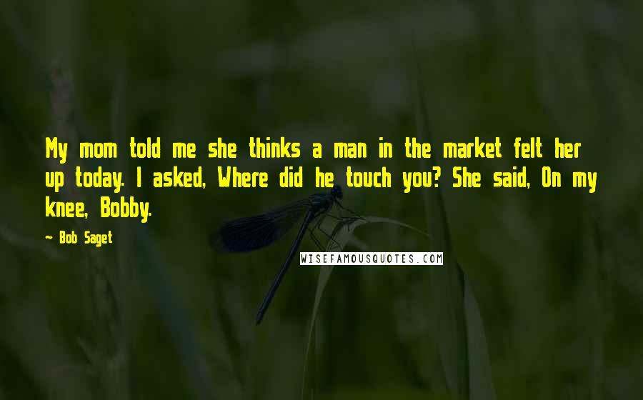 Bob Saget Quotes: My mom told me she thinks a man in the market felt her up today. I asked, Where did he touch you? She said, On my knee, Bobby.