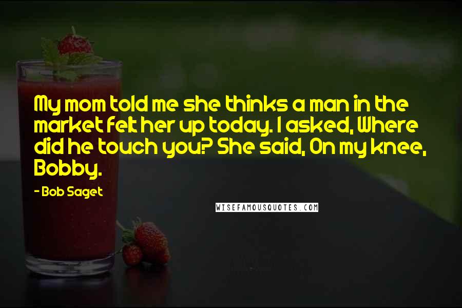 Bob Saget Quotes: My mom told me she thinks a man in the market felt her up today. I asked, Where did he touch you? She said, On my knee, Bobby.