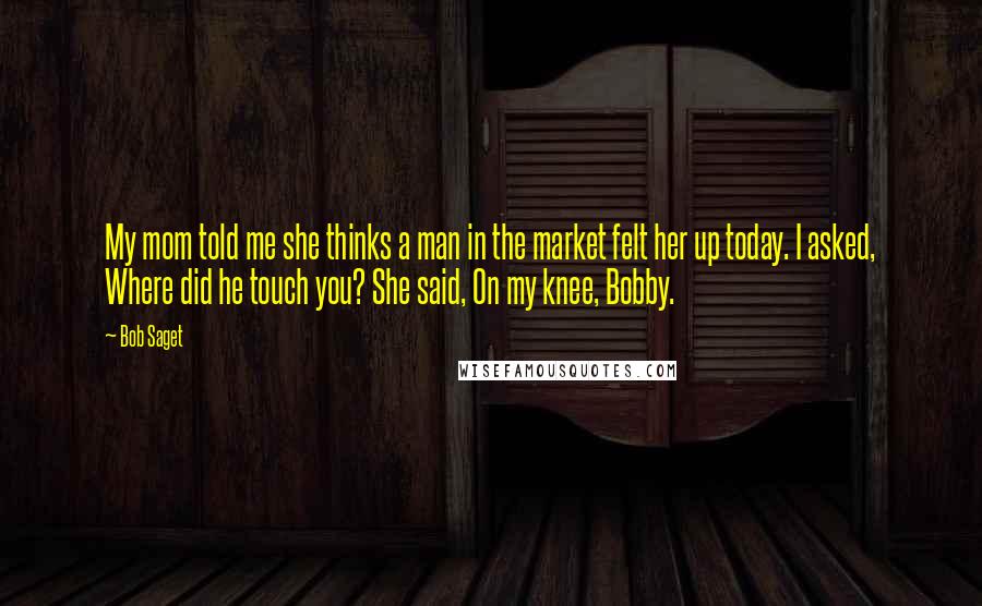 Bob Saget Quotes: My mom told me she thinks a man in the market felt her up today. I asked, Where did he touch you? She said, On my knee, Bobby.