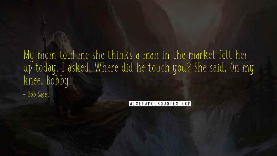 Bob Saget Quotes: My mom told me she thinks a man in the market felt her up today. I asked, Where did he touch you? She said, On my knee, Bobby.