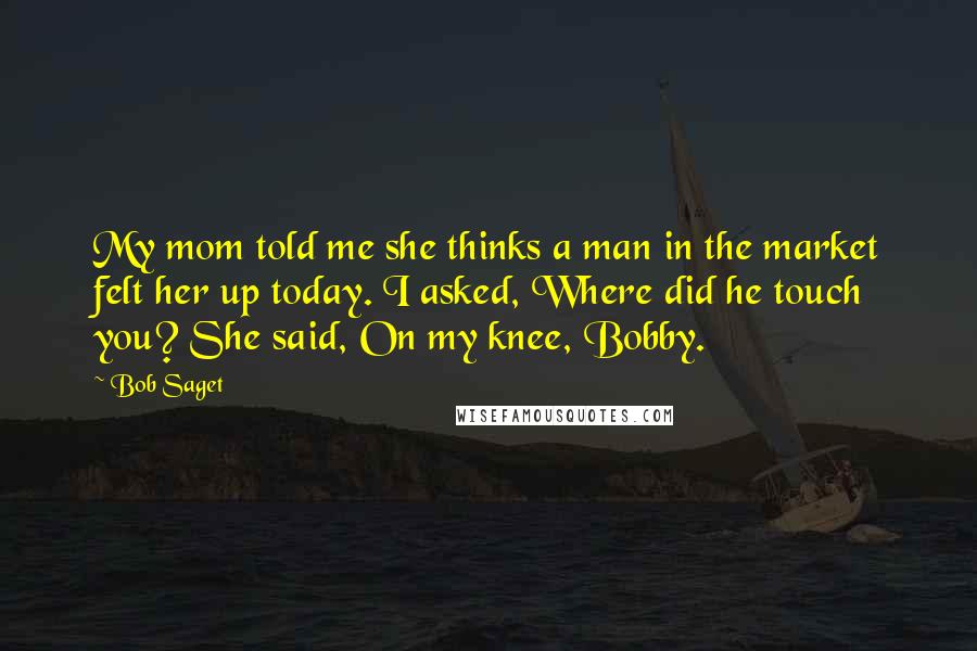 Bob Saget Quotes: My mom told me she thinks a man in the market felt her up today. I asked, Where did he touch you? She said, On my knee, Bobby.