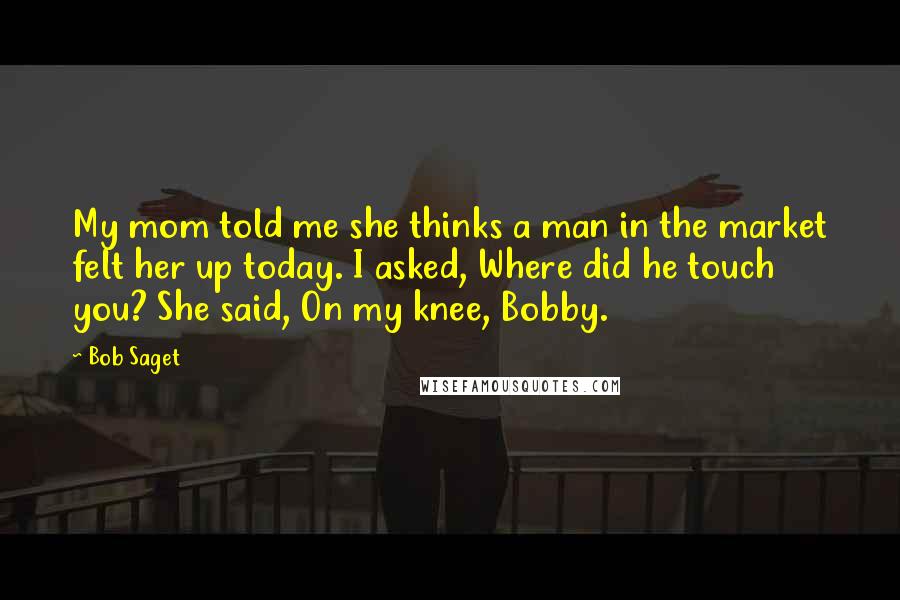 Bob Saget Quotes: My mom told me she thinks a man in the market felt her up today. I asked, Where did he touch you? She said, On my knee, Bobby.