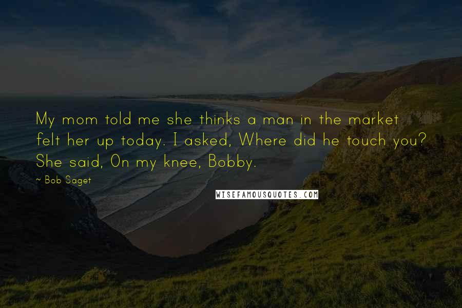 Bob Saget Quotes: My mom told me she thinks a man in the market felt her up today. I asked, Where did he touch you? She said, On my knee, Bobby.