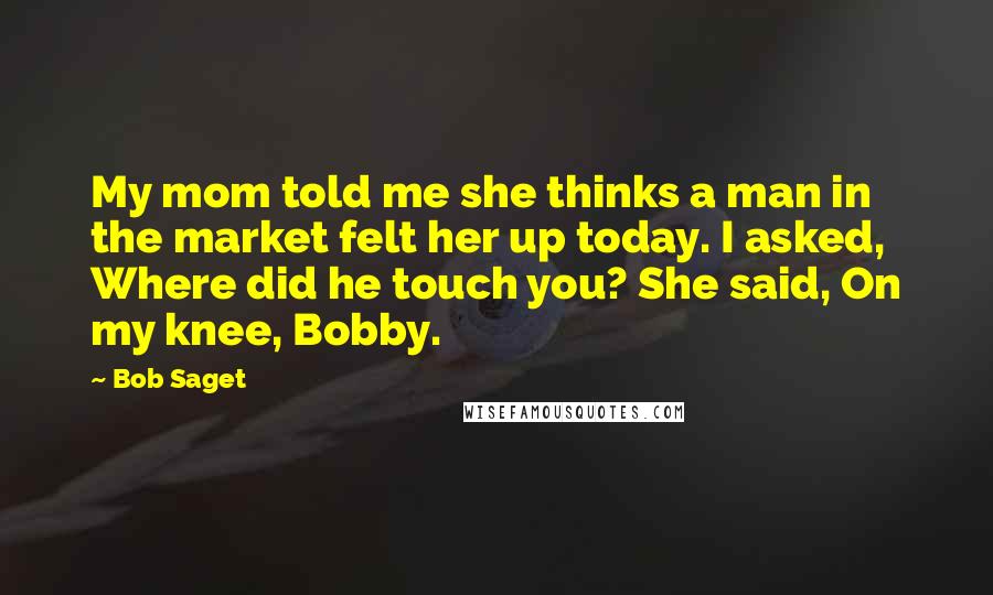 Bob Saget Quotes: My mom told me she thinks a man in the market felt her up today. I asked, Where did he touch you? She said, On my knee, Bobby.