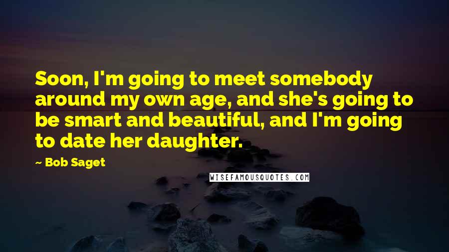 Bob Saget Quotes: Soon, I'm going to meet somebody around my own age, and she's going to be smart and beautiful, and I'm going to date her daughter.