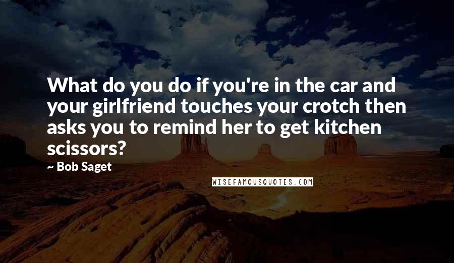 Bob Saget Quotes: What do you do if you're in the car and your girlfriend touches your crotch then asks you to remind her to get kitchen scissors?