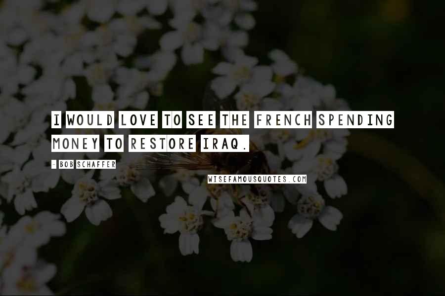 Bob Schaffer Quotes: I would love to see the French spending money to restore Iraq.