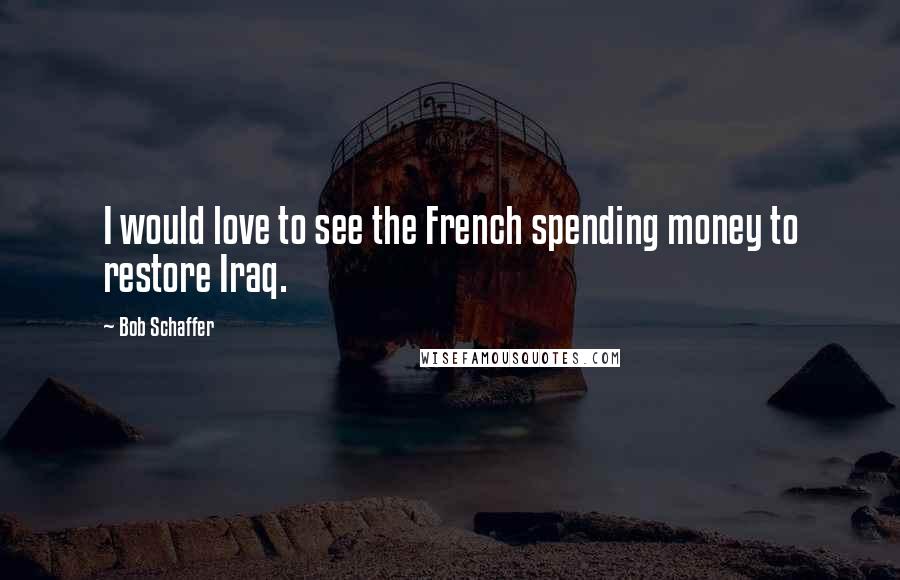 Bob Schaffer Quotes: I would love to see the French spending money to restore Iraq.