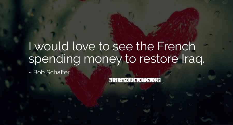 Bob Schaffer Quotes: I would love to see the French spending money to restore Iraq.