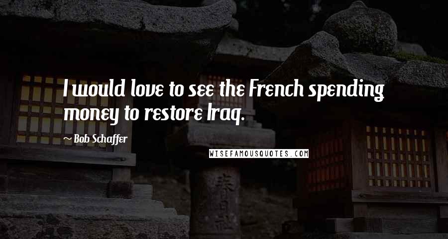 Bob Schaffer Quotes: I would love to see the French spending money to restore Iraq.