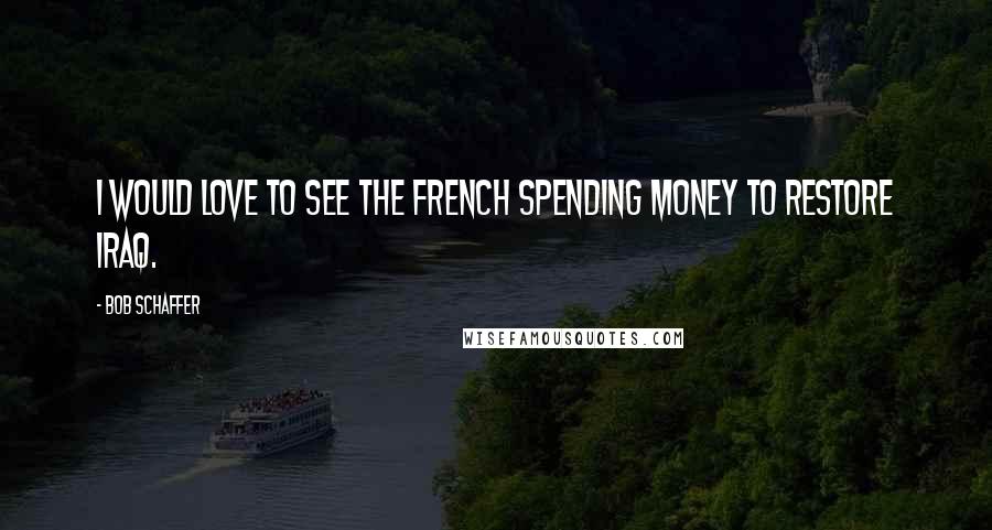 Bob Schaffer Quotes: I would love to see the French spending money to restore Iraq.