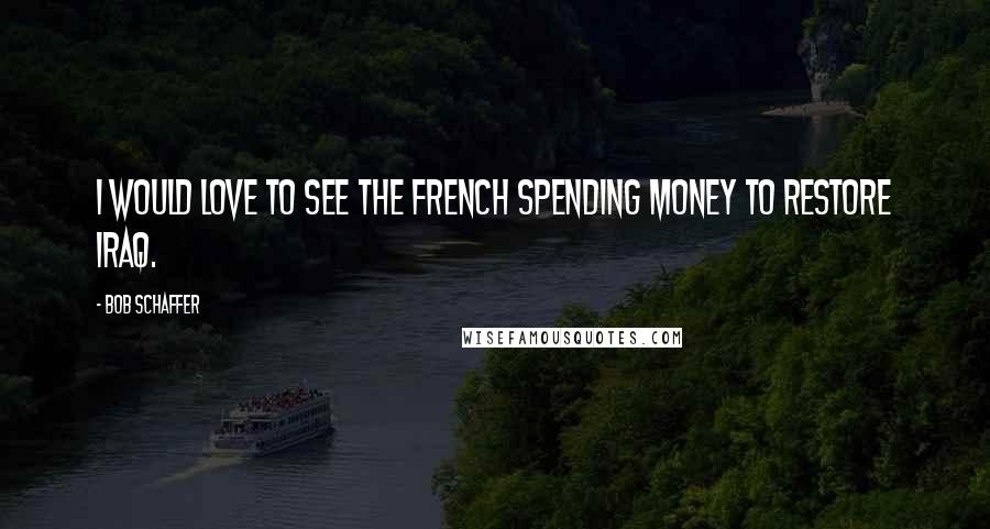 Bob Schaffer Quotes: I would love to see the French spending money to restore Iraq.