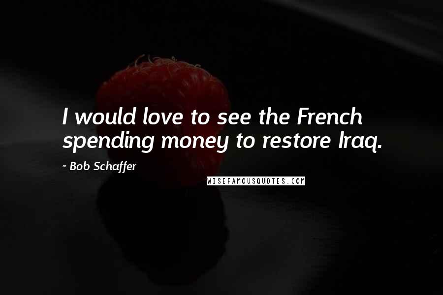 Bob Schaffer Quotes: I would love to see the French spending money to restore Iraq.