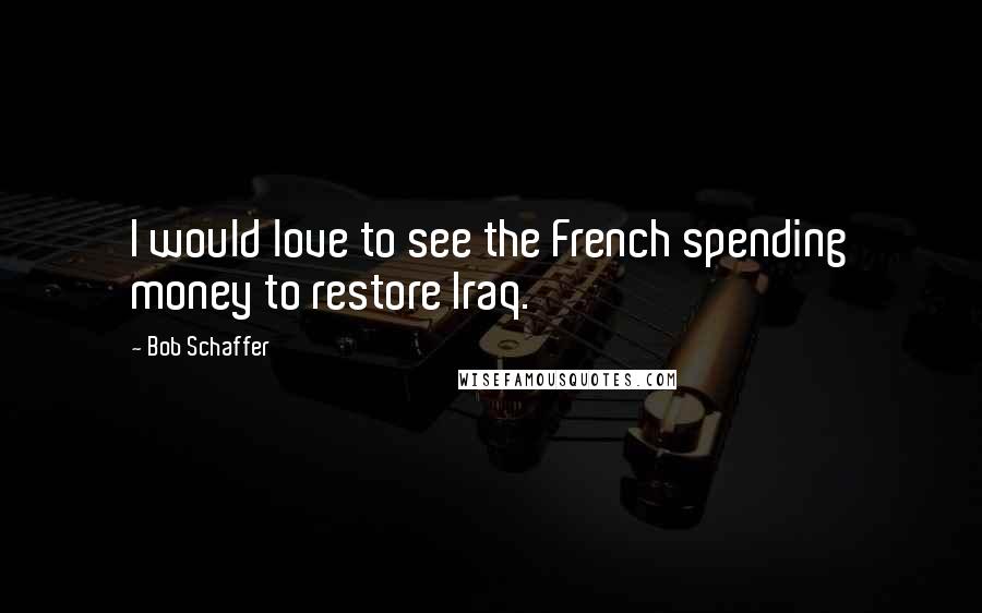 Bob Schaffer Quotes: I would love to see the French spending money to restore Iraq.