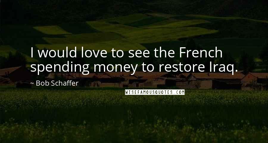 Bob Schaffer Quotes: I would love to see the French spending money to restore Iraq.