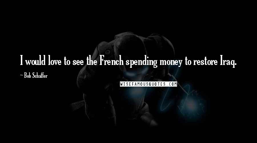 Bob Schaffer Quotes: I would love to see the French spending money to restore Iraq.