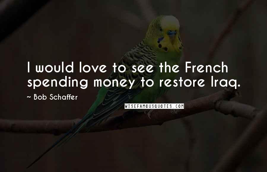 Bob Schaffer Quotes: I would love to see the French spending money to restore Iraq.