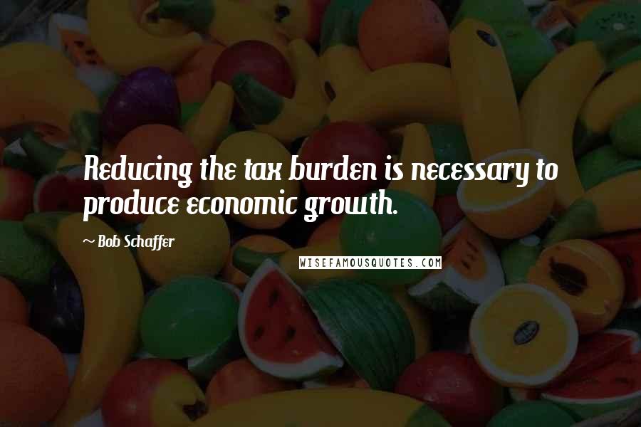 Bob Schaffer Quotes: Reducing the tax burden is necessary to produce economic growth.