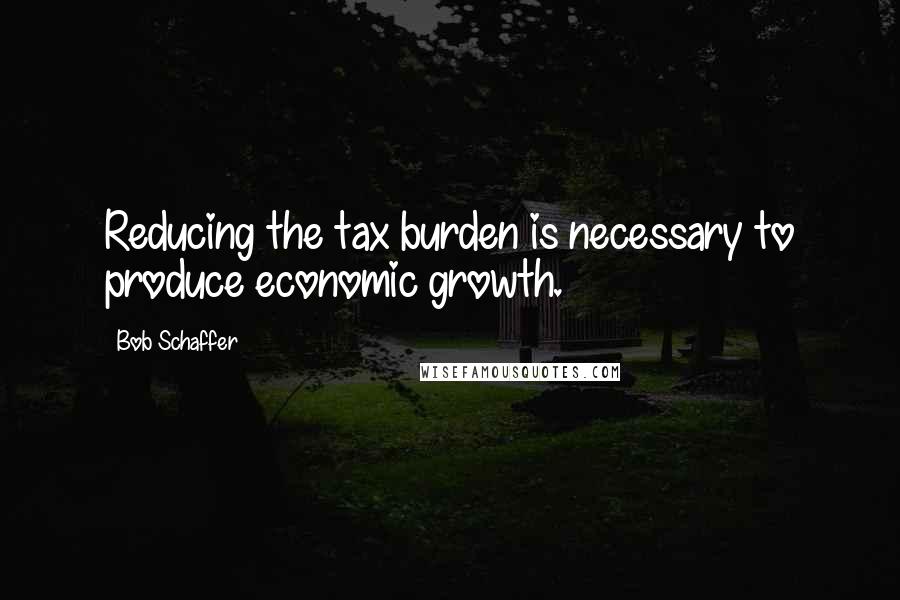 Bob Schaffer Quotes: Reducing the tax burden is necessary to produce economic growth.