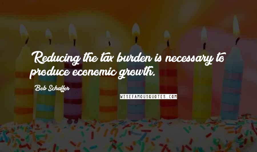 Bob Schaffer Quotes: Reducing the tax burden is necessary to produce economic growth.