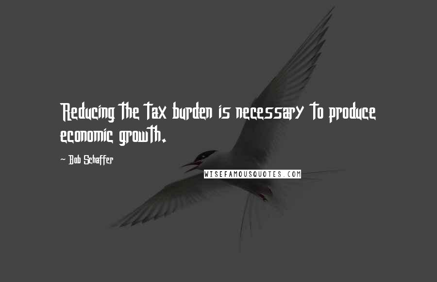 Bob Schaffer Quotes: Reducing the tax burden is necessary to produce economic growth.