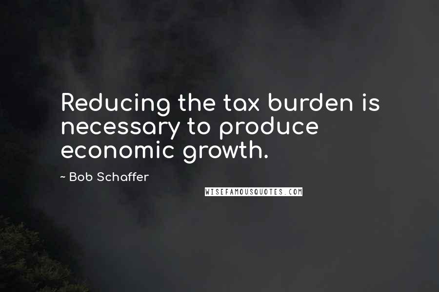 Bob Schaffer Quotes: Reducing the tax burden is necessary to produce economic growth.