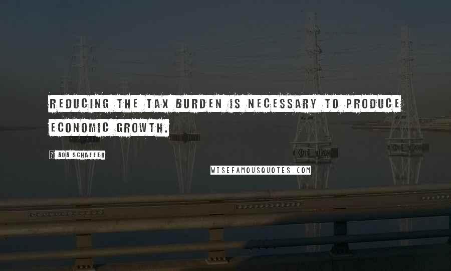 Bob Schaffer Quotes: Reducing the tax burden is necessary to produce economic growth.