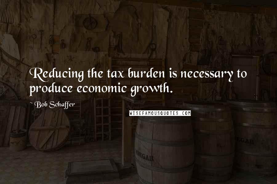 Bob Schaffer Quotes: Reducing the tax burden is necessary to produce economic growth.