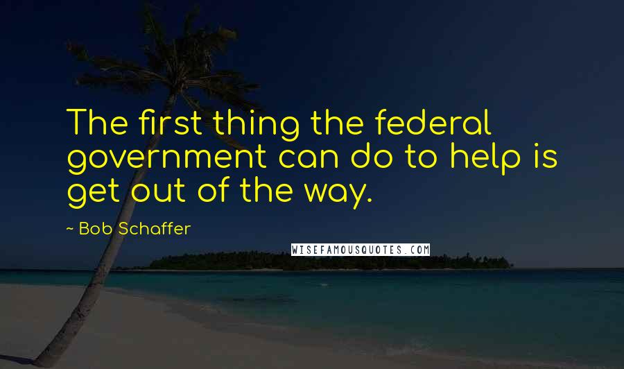 Bob Schaffer Quotes: The first thing the federal government can do to help is get out of the way.