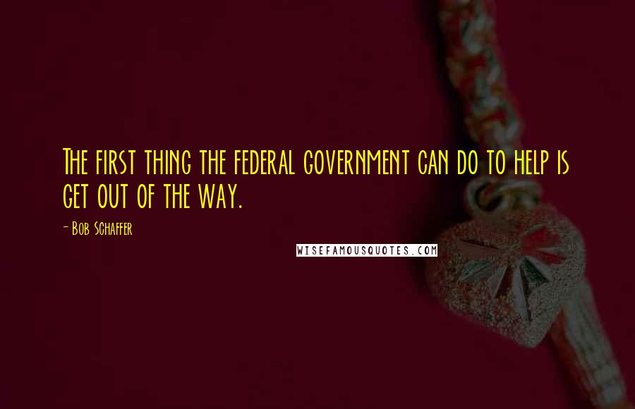 Bob Schaffer Quotes: The first thing the federal government can do to help is get out of the way.