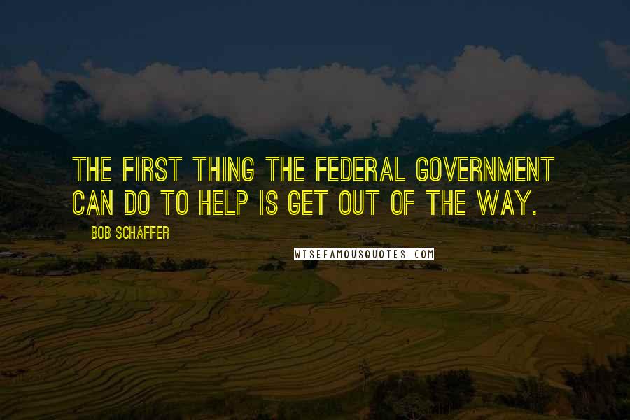 Bob Schaffer Quotes: The first thing the federal government can do to help is get out of the way.